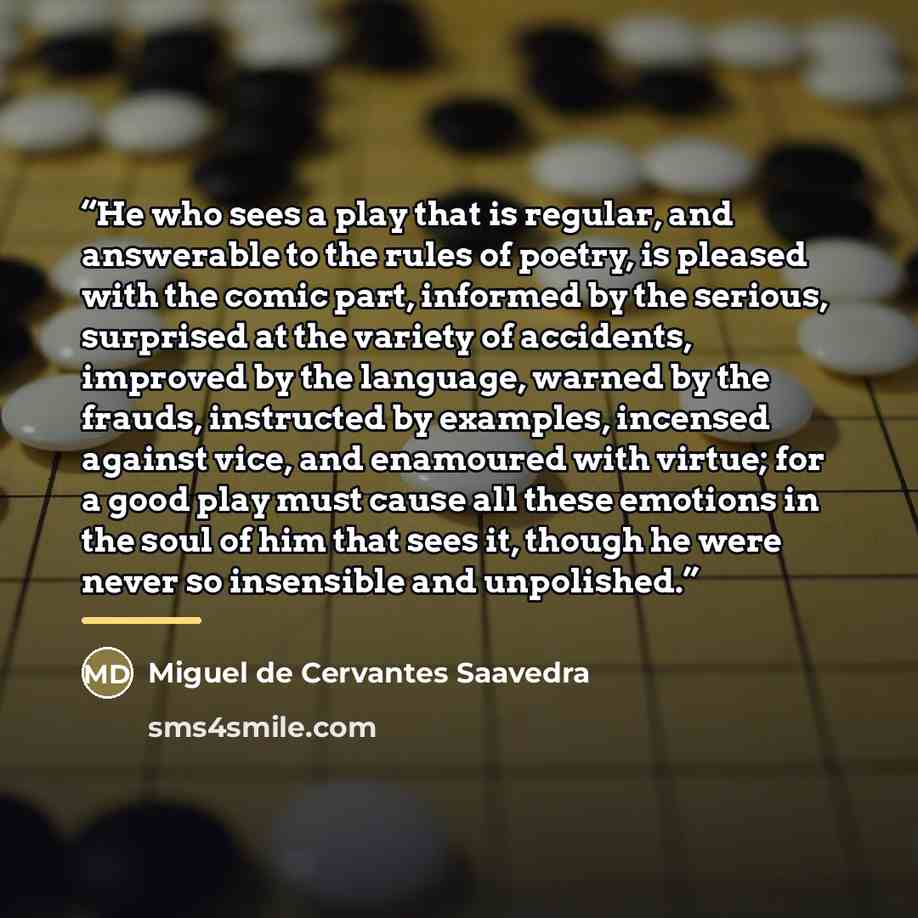 “He who sees a play that is regular, and answerable to the rules of poetry, is pleased with the comic part, informed by the serious, surprised at the variety of accidents, improved by the language, warned by the frauds, instructed by examples, incensed against vice, and enamoured with virtue; for a…” quote by Miguel de Cervantes Saavedra