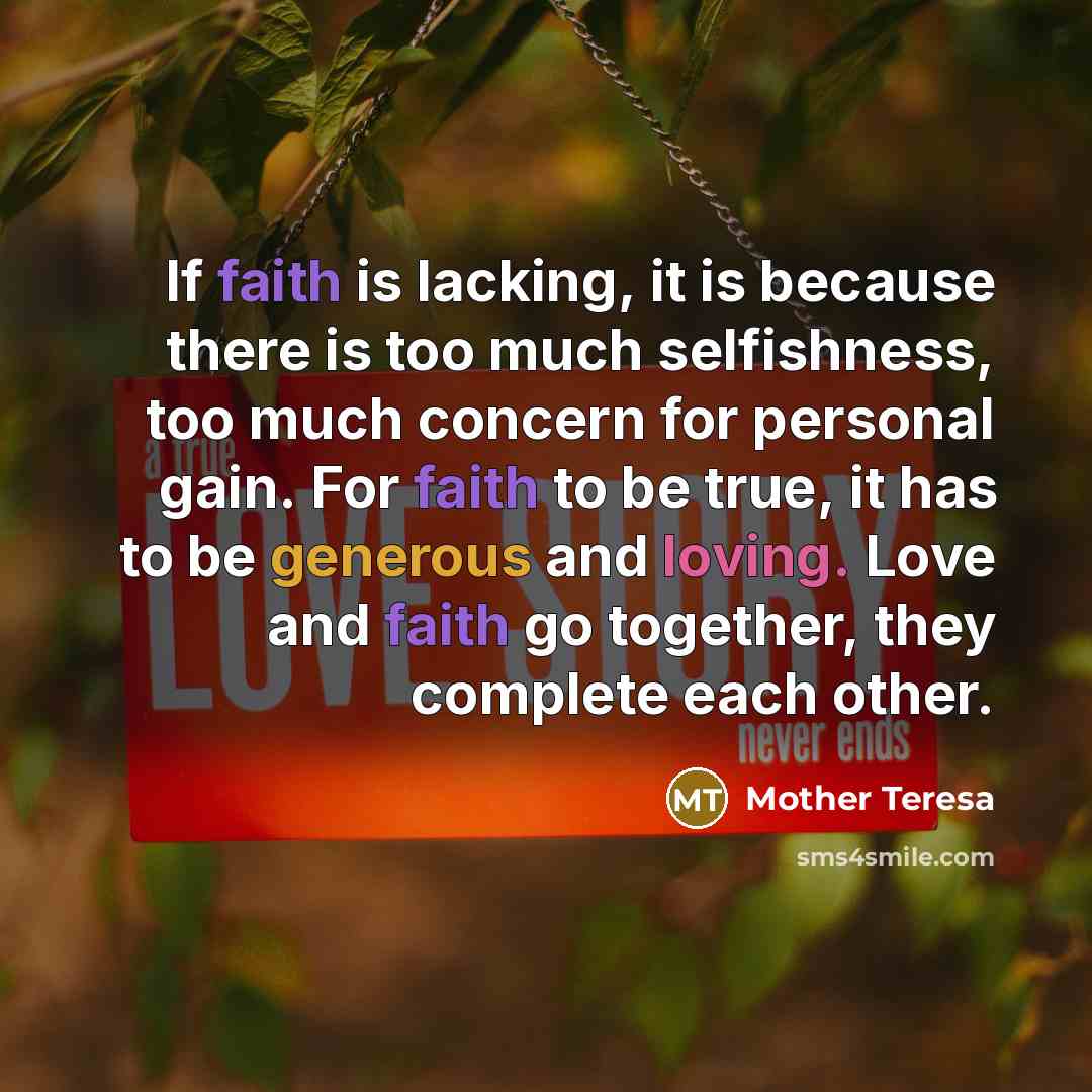 “If faith is lacking, it is because there is too much selfishness, too much concern for personal gain. For faith to be true, it has to be generous and loving. Love and faith go together, they complete each other.” quote by Mother Teresa