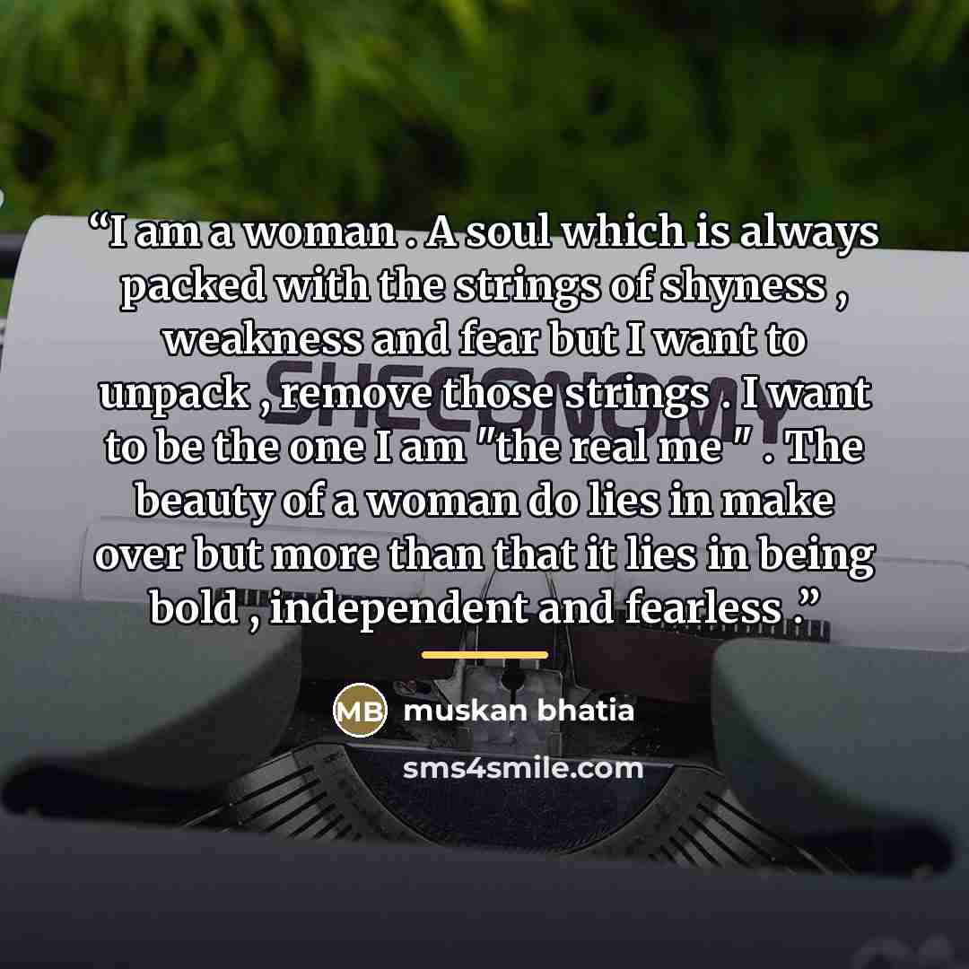 “I am a woman . A soul which is always packed with the strings of shyness , weakness and fear but I want to unpack , remove those strings . I want to be the one I am "the real me " . The beauty of a woman do lies in make over but more than that it lies in being bold , independent and fearless .” quote by muskan bhatia