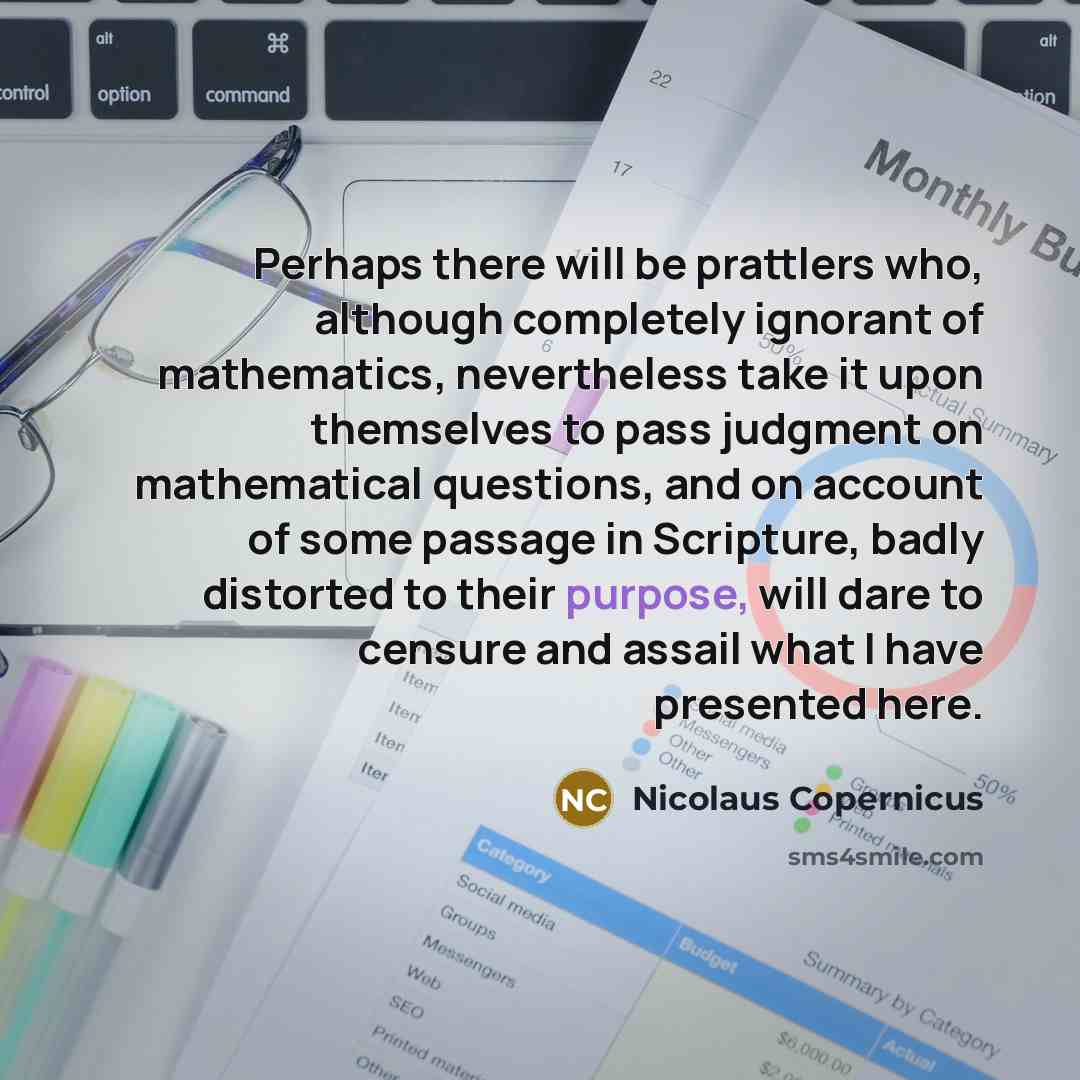 “Perhaps there will be prattlers who, although completely ignorant of mathematics, nevertheless take it upon themselves to pass judgment on mathematical questions, and on account of some passage in Scripture, badly distorted to their purpose, will dare to censure and assail what I have presented…” quote by Nicolaus Copernicus