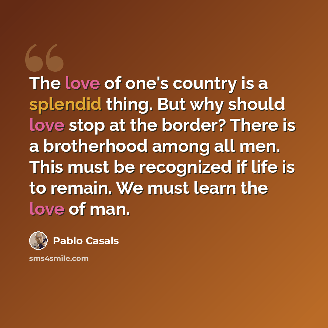 “The love of one's country is a splendid thing. But why should love stop at the border? There is a brotherhood among all men. This must be recognized if life is to remain. We must learn the love of man.” quote by Pablo Casals
