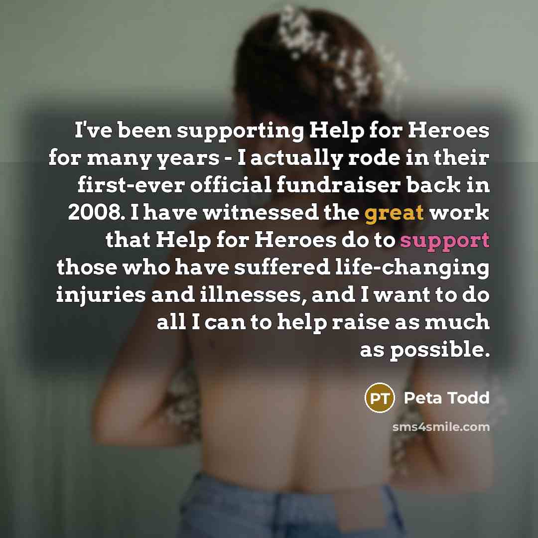 “I've been supporting Help for Heroes for many years - I actually rode in their first-ever official fundraiser back in 2008. I have witnessed the great work that Help for Heroes do to support those who have suffered life-changing injuries and illnesses, and I want to do all I can to help raise as…” quote by Peta Todd