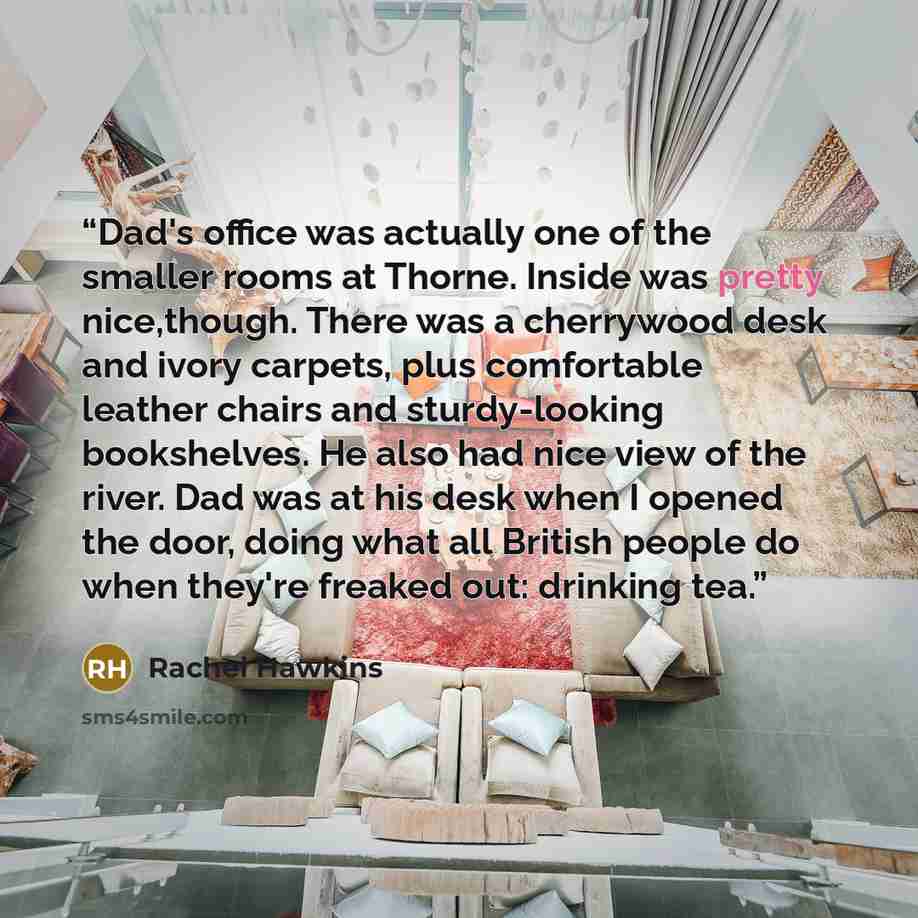 “Dad's office was actually one of the smaller rooms at Thorne. Inside was pretty nice,though. There was a cherrywood desk and ivory carpets, plus comfortable leather chairs and sturdy-looking bookshelves. He also had nice view of the river. Dad was at his desk when I opened the door, doing what all…” quote by Rachel Hawkins