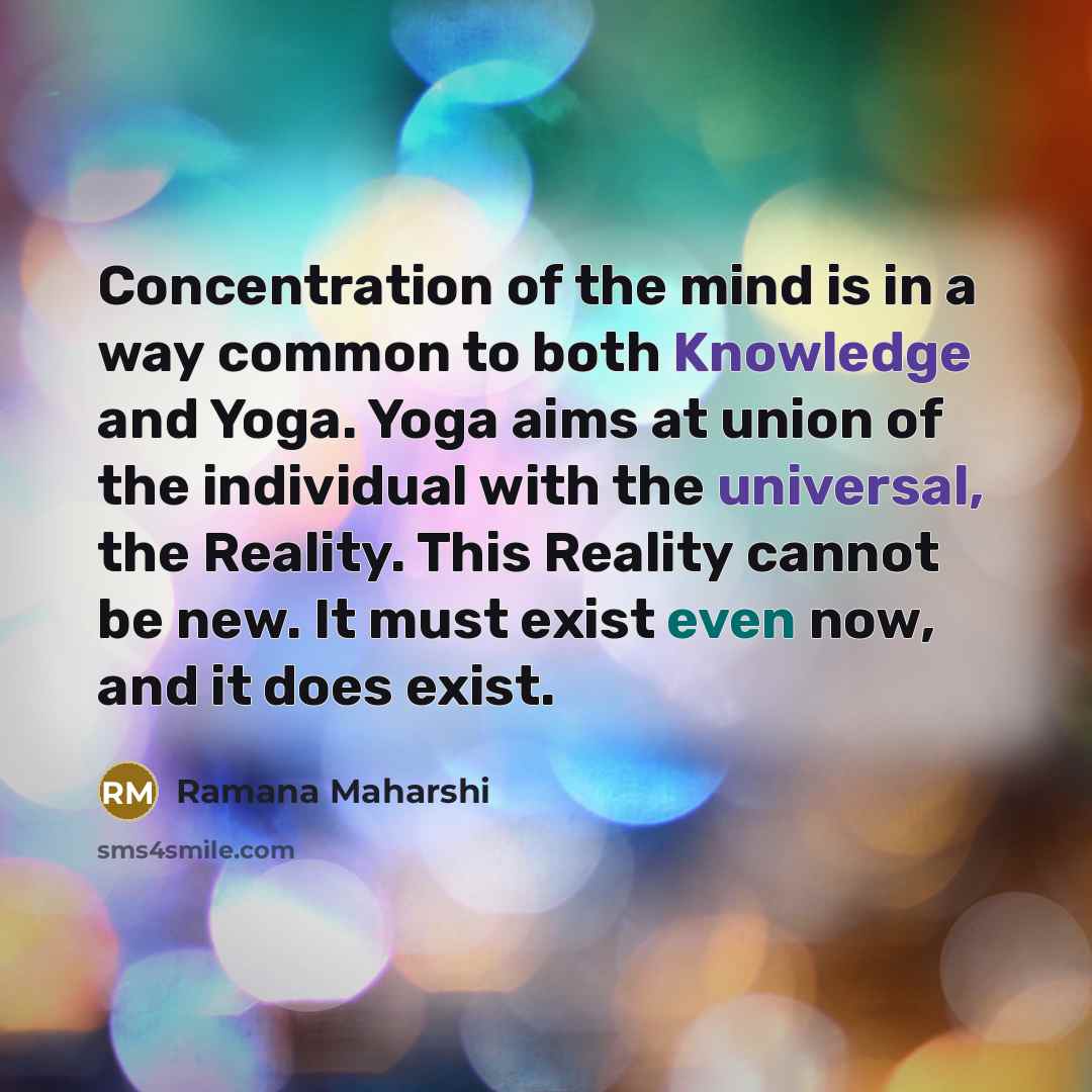 “Concentration of the mind is in a way common to both Knowledge and Yoga. Yoga aims at union of the individual with the universal, the Reality. This Reality cannot be new. It must exist even now, and it does exist.” quote by Ramana Maharshi