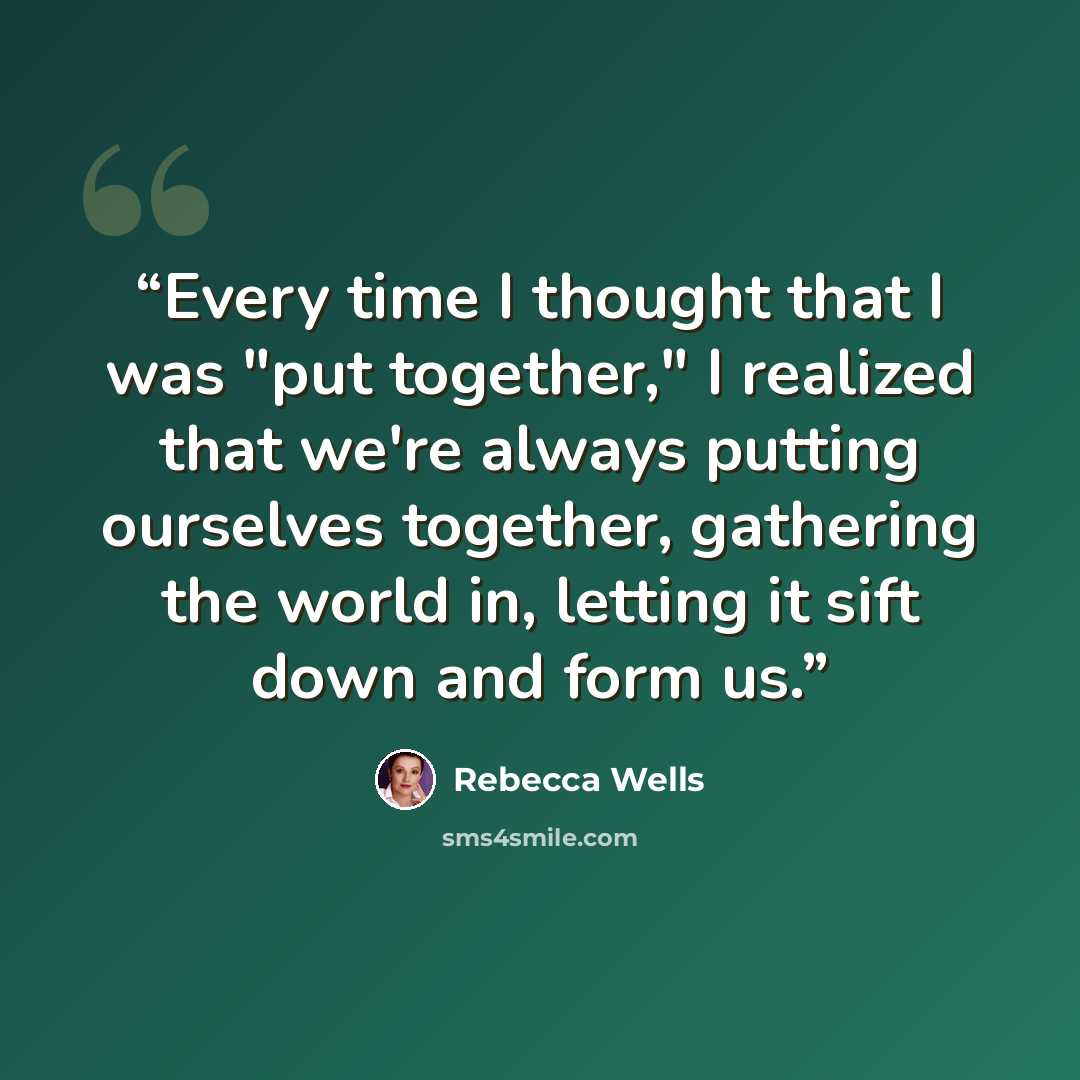 “Every time I thought that I was "put together," I realized that we're always putting ourselves together, gathering the world in, letting it sift down and form us.” quote by Rebecca Wells