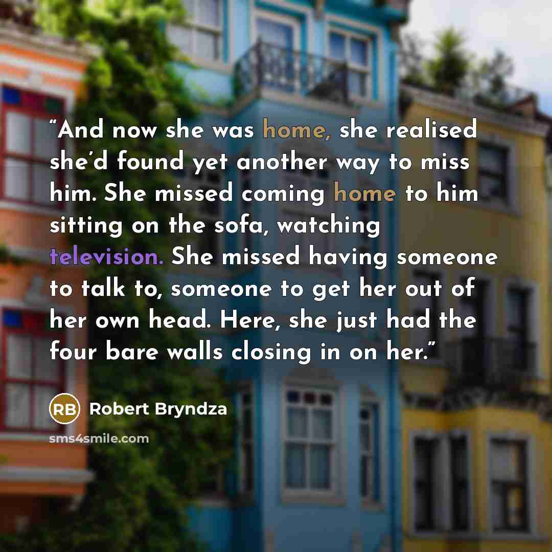 “And now she was home, she realised she’d found yet another way to miss him. She missed coming home to him sitting on the sofa, watching television. She missed having someone to talk to, someone to get her out of her own head. Here, she just had the four bare walls closing in on her.” quote by Robert Bryndza