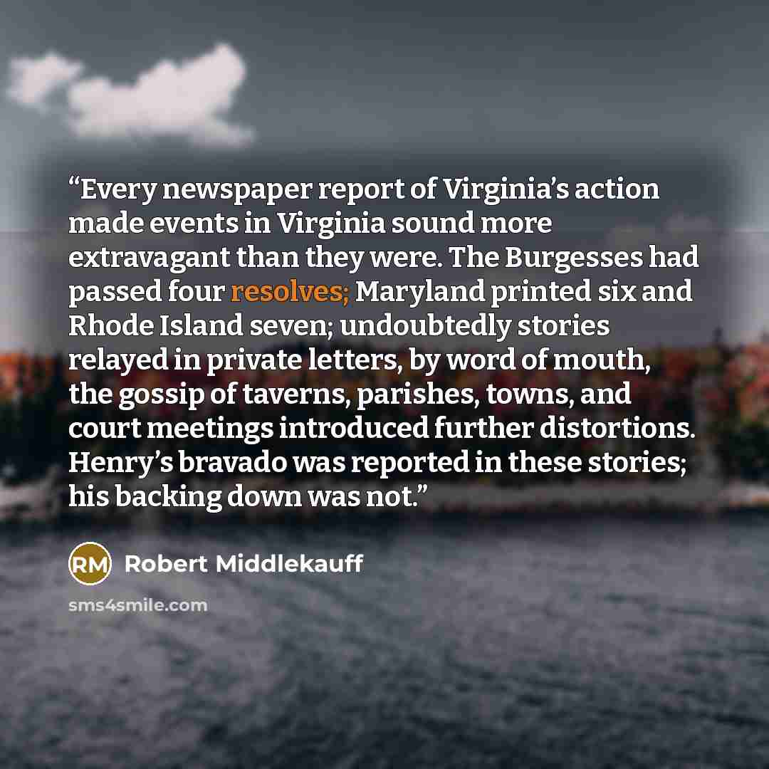 “Every newspaper report of Virginia’s action made events in Virginia sound more extravagant than they were. The Burgesses had passed four resolves; Maryland printed six and Rhode Island seven; undoubtedly stories relayed in private letters, by word of mouth, the gossip of taverns, parishes, towns…” quote by Robert Middlekauff