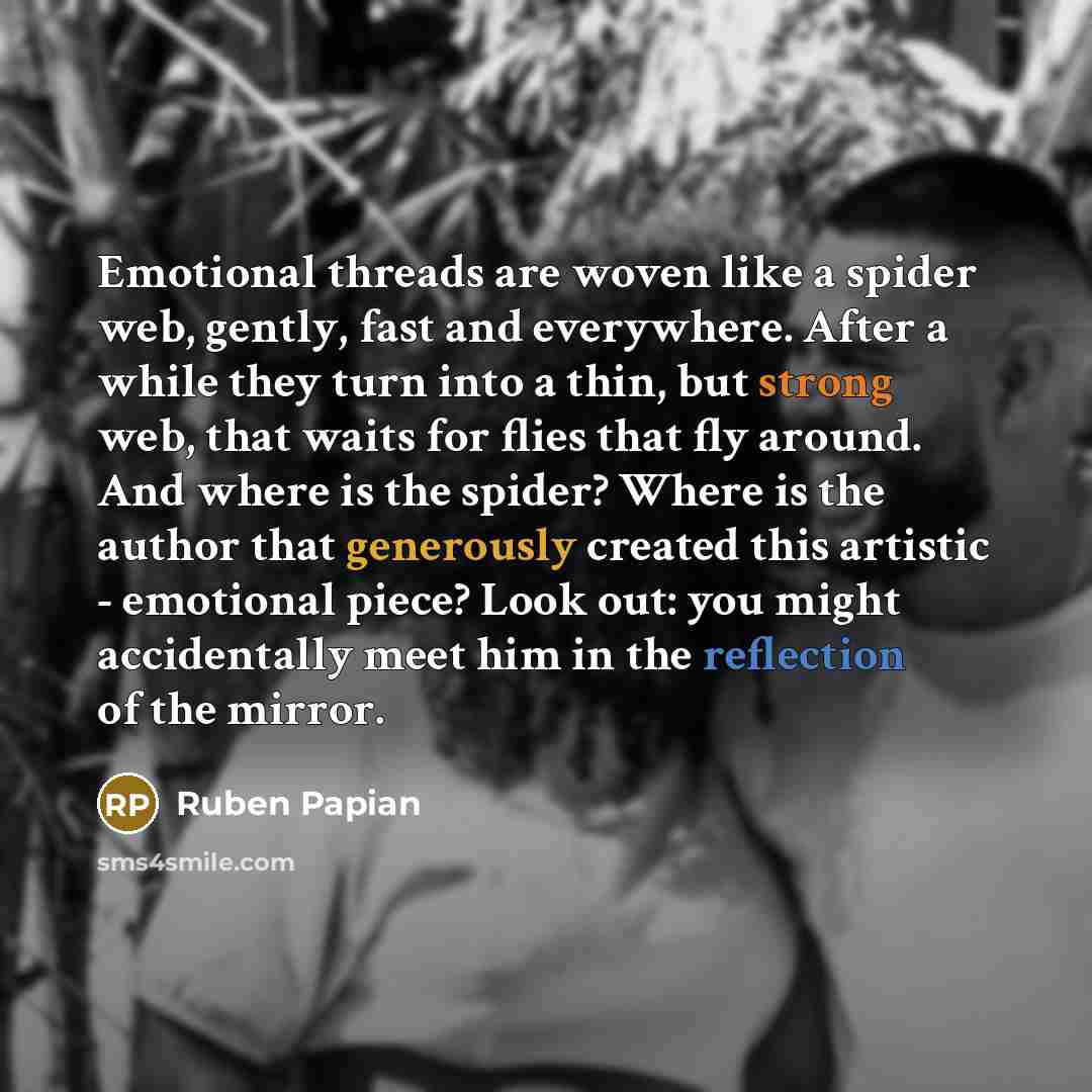 “Emotional threads are woven like a spider web, gently, fast and everywhere. After a while they turn into a thin, but strong web, that waits for flies that fly around. And where is the spider? Where is the author that generously created this artistic - emotional piece? Look out: you might…” quote by Ruben Papian