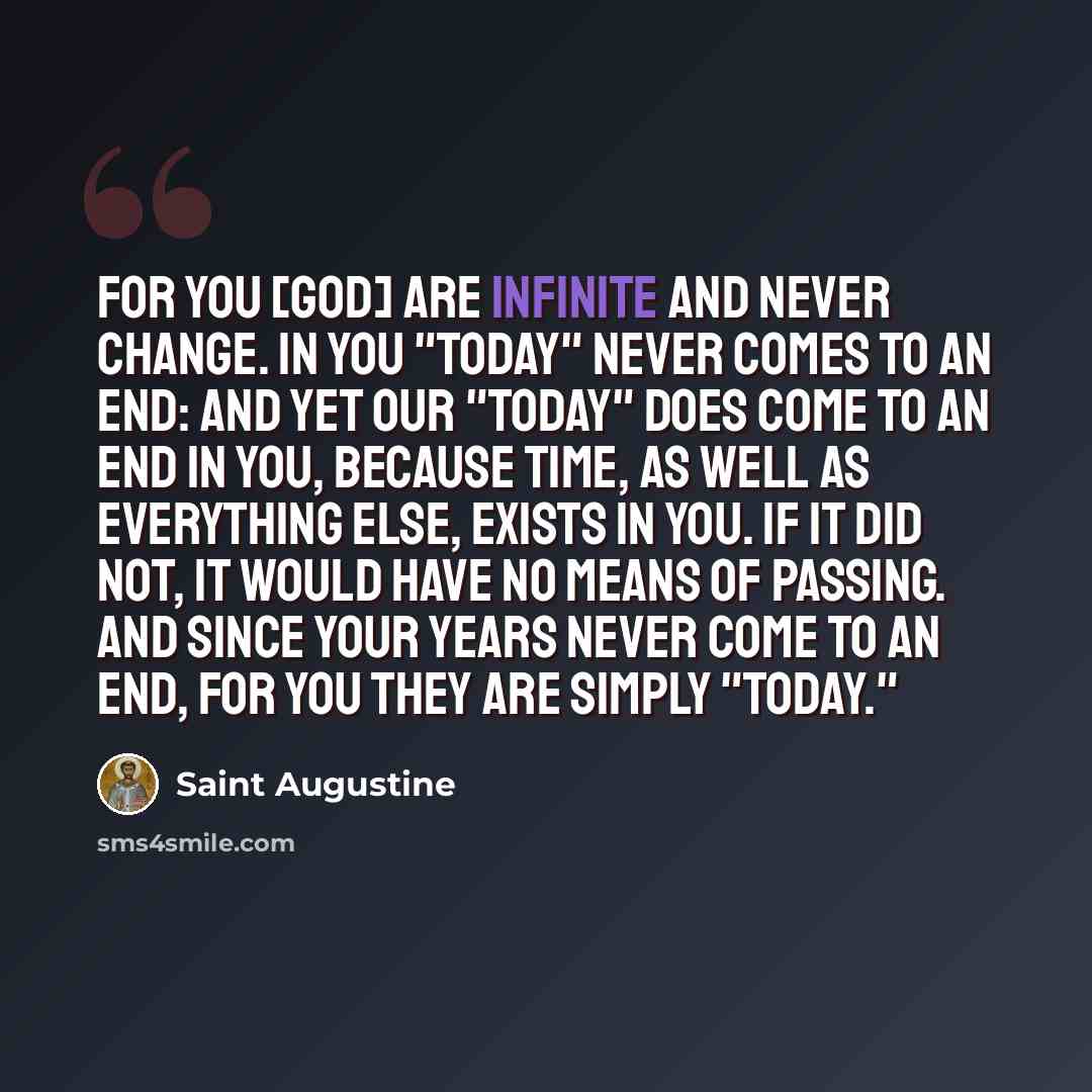 “For you [God] are infinite and never change. In you "today" never comes to an end: and yet our "today" does come to an end in you, because time, as well as everything else, exists in you. If it did not, it would have no means of passing. And since your years never come to an end, for you they are…” quote by Saint Augustine