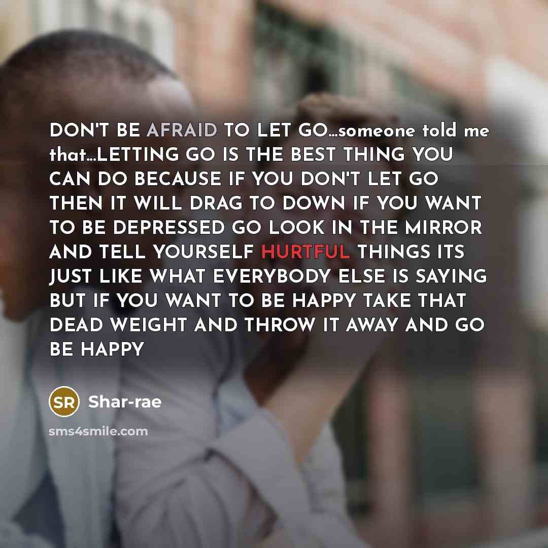 “DON'T BE AFRAID TO LET GO...someone told me that...LETTING GO IS THE BEST THING YOU CAN DO BECAUSE IF YOU DON'T LET GO THEN IT WILL DRAG TO DOWN IF YOU WANT TO BE DEPRESSED GO LOOK IN THE MIRROR AND TELL YOURSELF HURTFUL THINGS ITS JUST LIKE WHAT EVERYBODY ELSE IS SAYING BUT IF YOU WANT TO BE…” quote by Shar-rae