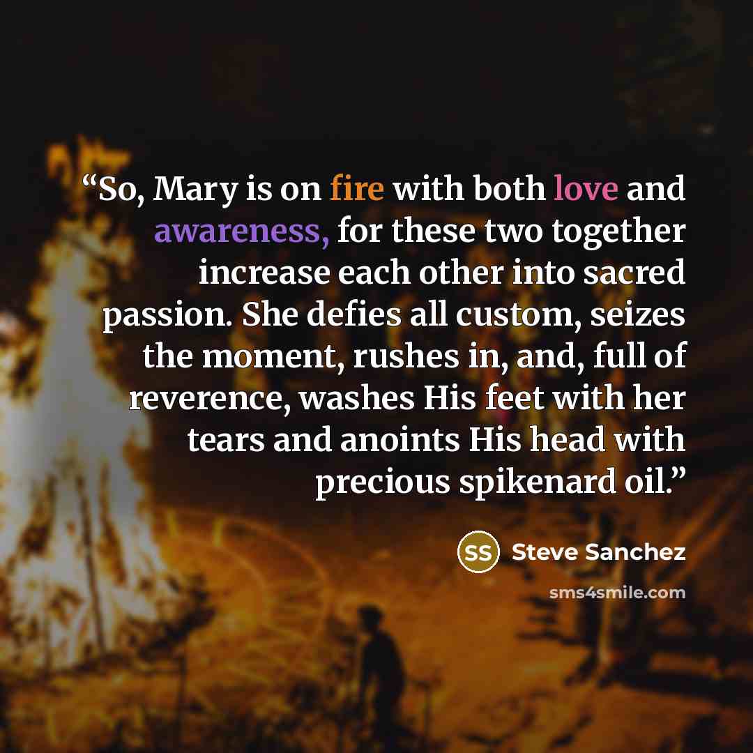 “So, Mary is on fire with both love and awareness, for these two together increase each other into sacred passion. She defies all custom, seizes the moment, rushes in, and, full of reverence, washes His feet with her tears and anoints His head with precious spikenard oil.” quote by Steve Sanchez