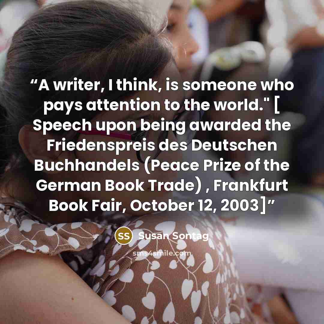 “A writer, I think, is someone who pays attention to the world." [ Speech upon being awarded the Friedenspreis des Deutschen Buchhandels (Peace Prize of the German Book Trade) , Frankfurt Book Fair, October 12, 2003]” quote by Susan Sontag