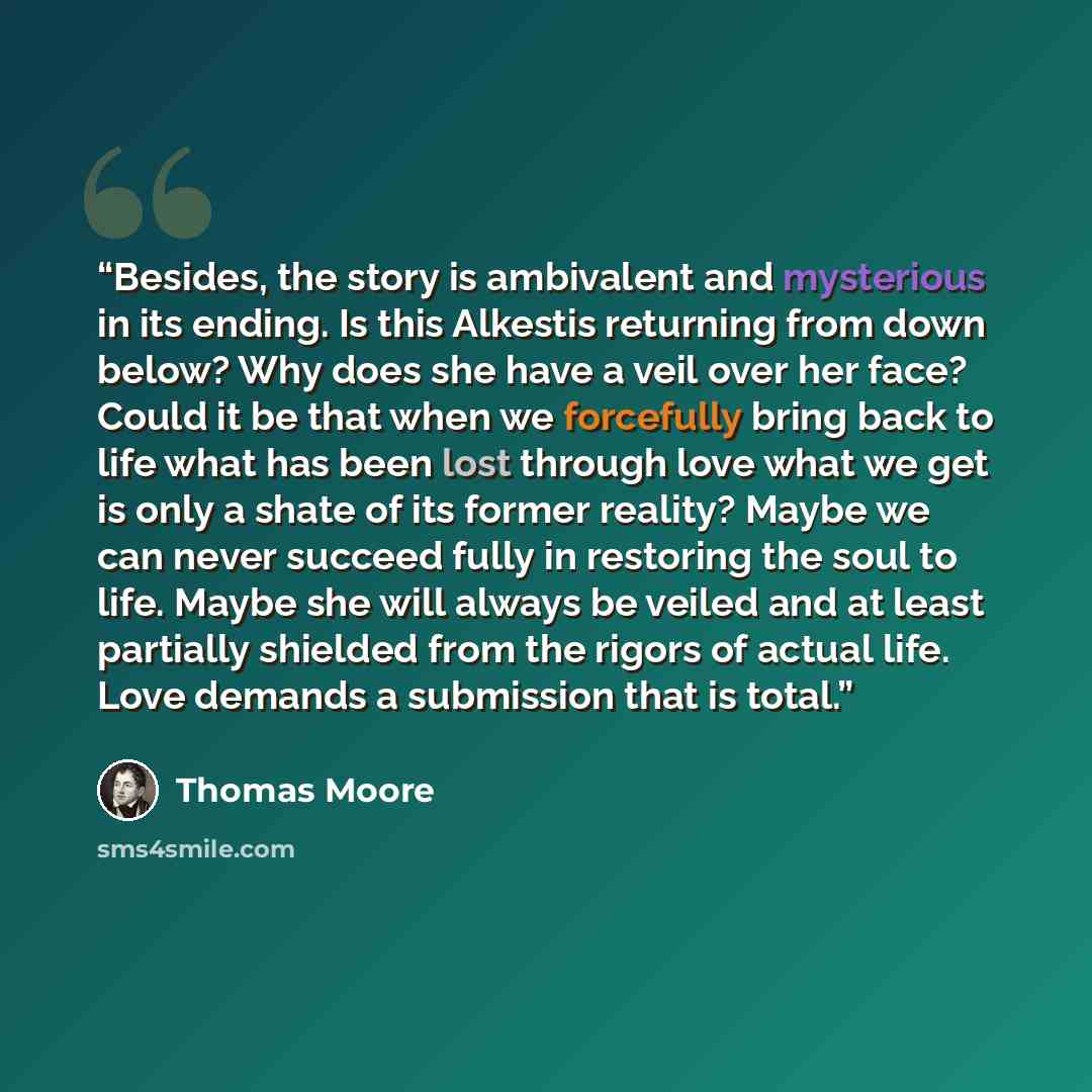 “Besides, the story is ambivalent and mysterious in its ending. Is this Alkestis returning from down below? Why does she have a veil over her face? Could it be that when we forcefully bring back to life what has been lost through love what we get is only a shate of its former reality? Maybe we can…” quote by Thomas Moore