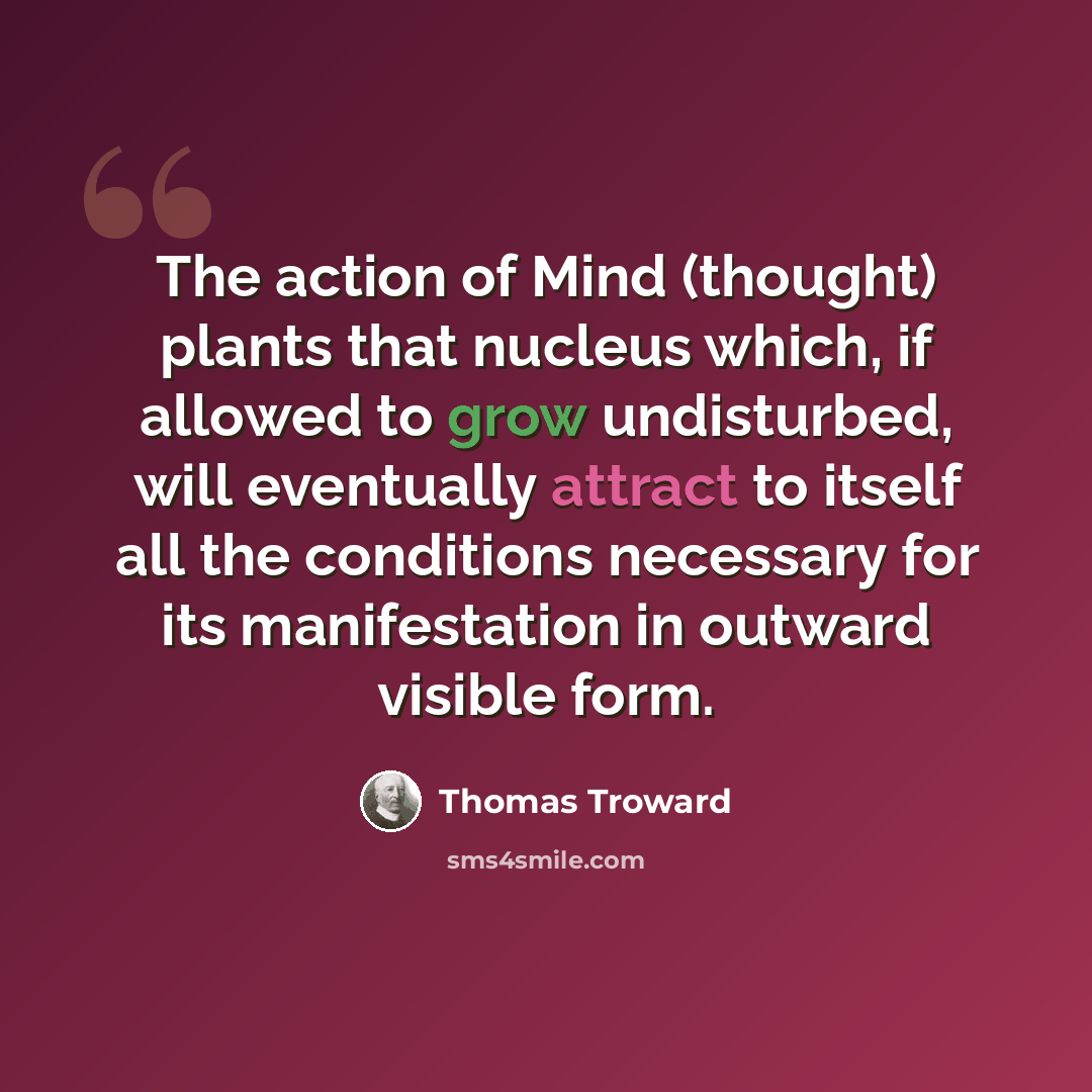 “The action of Mind (thought) plants that nucleus which, if allowed to grow undisturbed, will eventually attract to itself all the conditions necessary for its manifestation in outward visible form.” quote by Thomas Troward