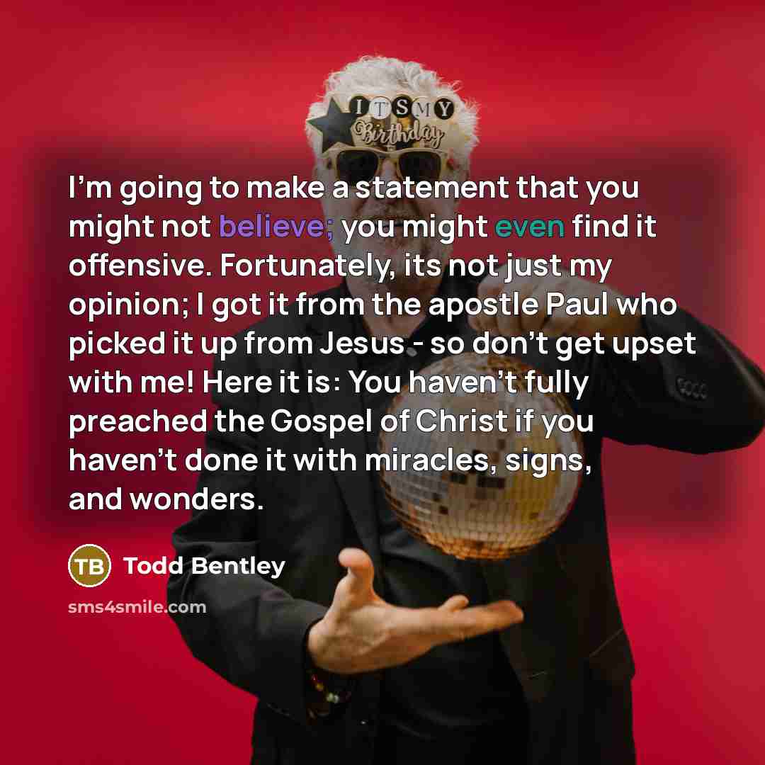 “I'm going to make a statement that you might not believe; you might even find it offensive. Fortunately, its not just my opinion; I got it from the apostle Paul who picked it up from Jesus - so don't get upset with me! Here it is: You haven't fully preached the Gospel of Christ if you haven't done…” quote by Todd Bentley