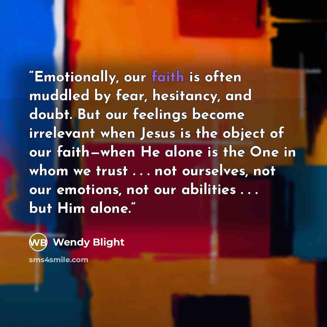 “Emotionally, our faith is often muddled by fear, hesitancy, and doubt. But our feelings become irrelevant when Jesus is the object of our faith—when He alone is the One in whom we trust . . . not ourselves, not our emotions, not our abilities . . . but Him alone.” quote by Wendy Blight