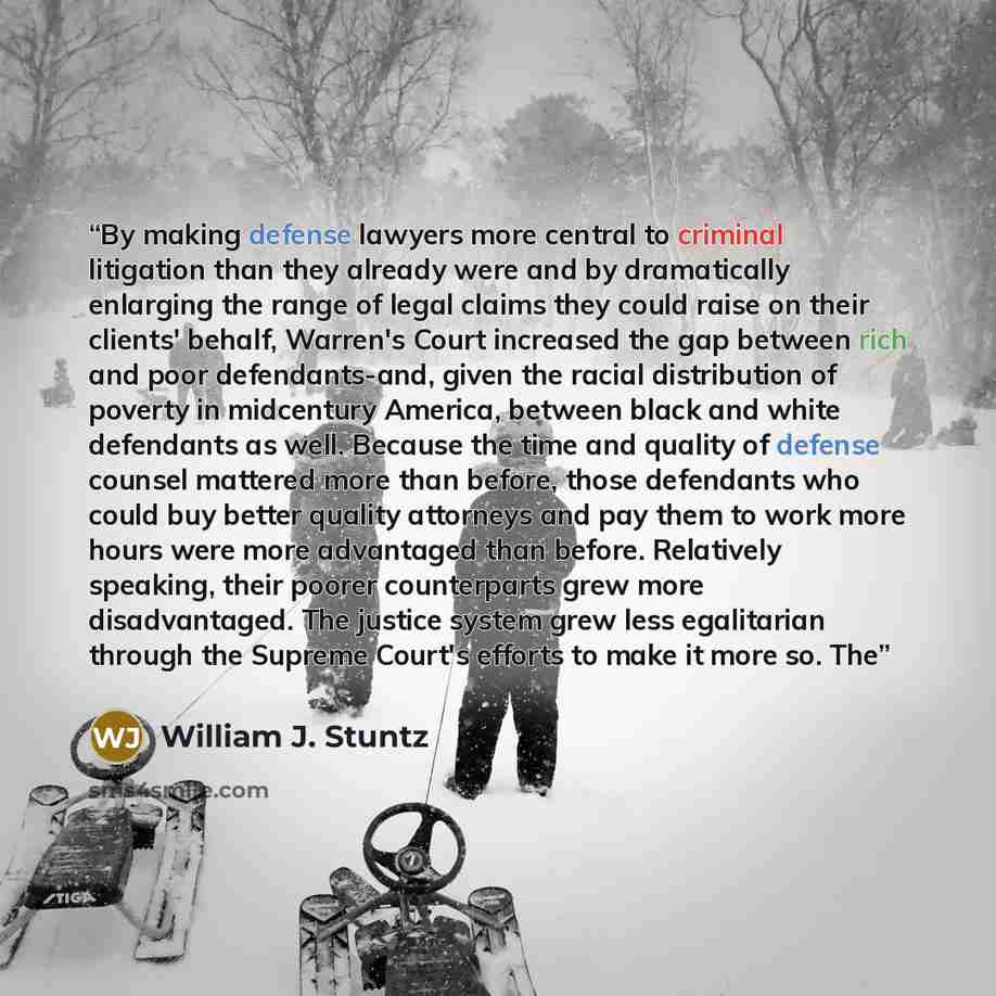 “By making defense lawyers more central to criminal litigation than they already were and by dramatically enlarging the range of legal claims they could raise on their clients' behalf, Warren's Court increased the gap between rich and poor defendants-and, given the racial distribution of poverty in…” quote by William J. Stuntz