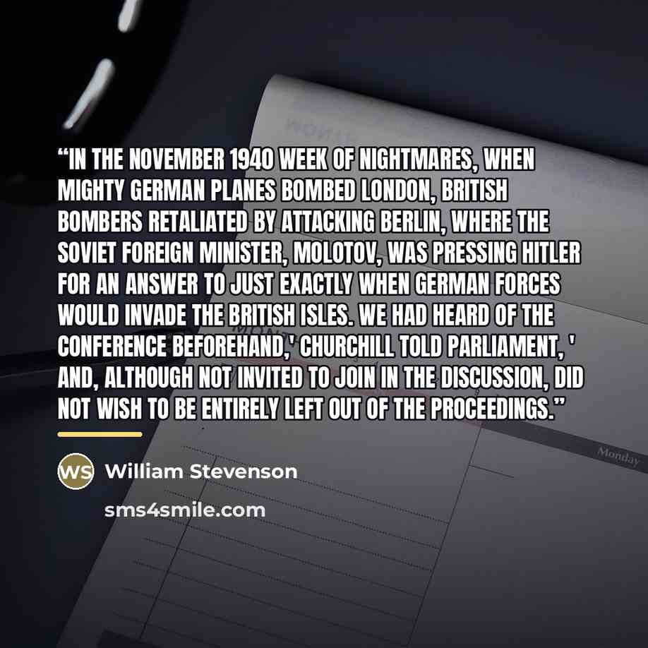 “In the November 1940 week of nightmares, when mighty German planes bombed London, British bombers retaliated by attacking Berlin, where the Soviet foreign minister, Molotov, was pressing Hitler for an answer to just exactly when German forces would invade the British Isles. We had heard of the…” quote by William Stevenson