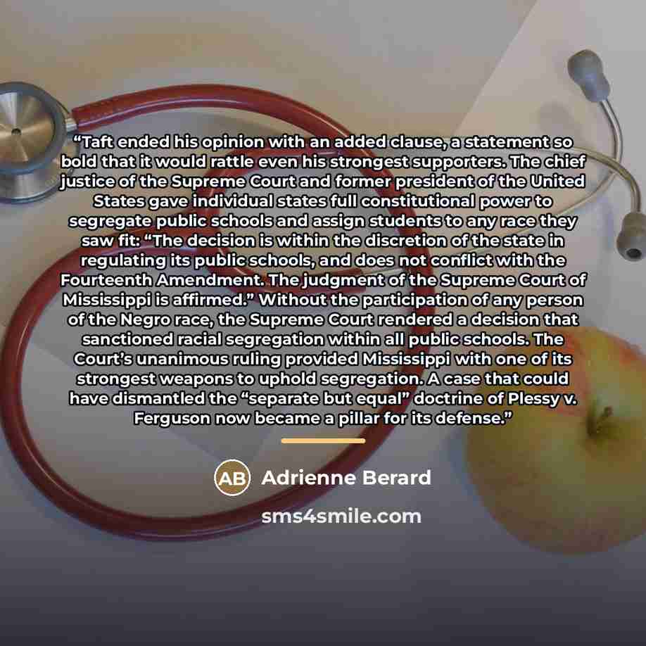 “Taft ended his opinion with an added clause, a statement so bold that it would rattle even his strongest supporters. The chief justice of the Supreme Court and former president of the United States gave individual states full constitutional power to segregate public schools and assign students to…” quote by Adrienne Berard
