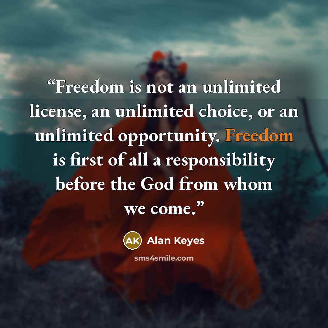 “Freedom is not an unlimited license, an unlimited choice, or an unlimited opportunity. Freedom is first of all a responsibility before the God from whom we come.” quote by Alan Keyes