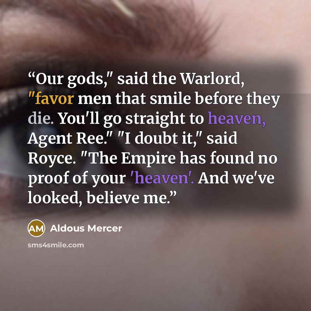 “Our gods," said the Warlord, "favor men that smile before they die. You'll go straight to heaven, Agent Ree." "I doubt it," said Royce. "The Empire has found no proof of your 'heaven'. And we've looked, believe me.” quote by Aldous Mercer