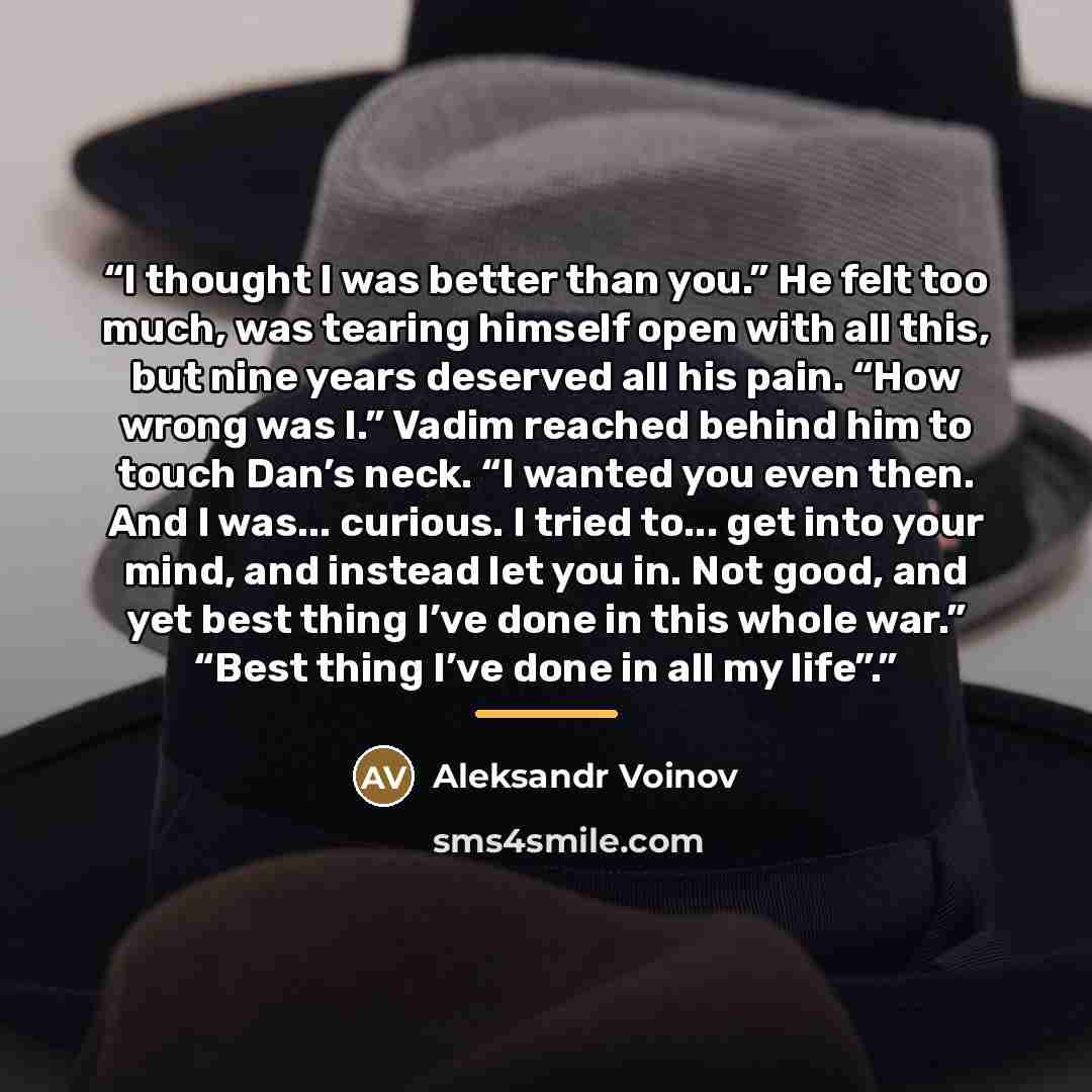 “I thought I was better than you.” He felt too much, was tearing himself open with all this, but nine years deserved all his pain. “How wrong was I.” Vadim reached behind him to touch Dan’s neck. “I wanted you even then. And I was... curious. I tried to... get into your mind, and instead let you…” quote by Aleksandr Voinov