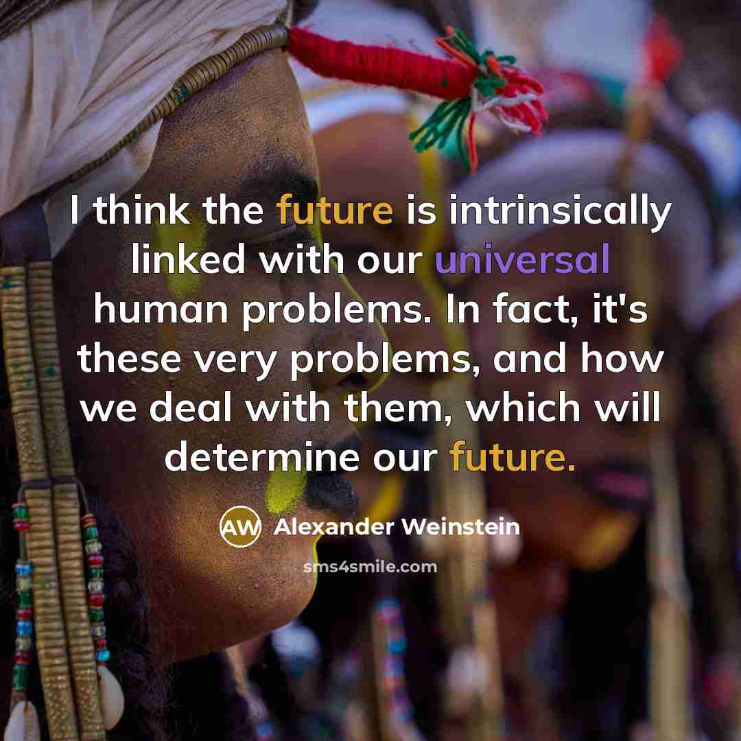“I think the future is intrinsically linked with our universal human problems. In fact, it's these very problems, and how we deal with them, which will determine our future.” quote by Alexander Weinstein