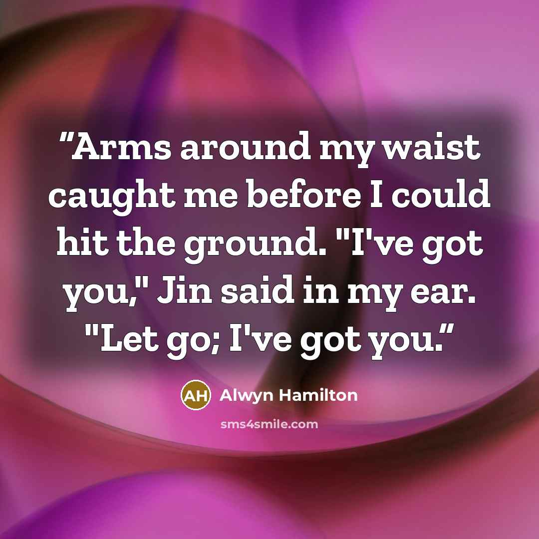 “Arms around my waist caught me before I could hit the ground. "I've got you," Jin said in my ear. "Let go; I've got you.” quote by Alwyn Hamilton