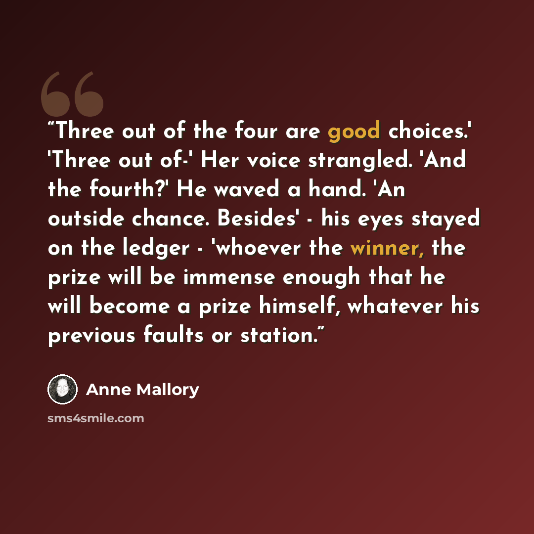 “Three out of the four are good choices.' 'Three out of-' Her voice strangled. 'And the fourth?' He waved a hand. 'An outside chance. Besides' - his eyes stayed on the ledger - 'whoever the winner, the prize will be immense enough that he will become a prize himself, whatever his previous faults or…” quote by Anne Mallory