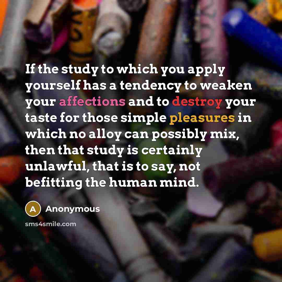 “If the study to which you apply yourself has a tendency to weaken your affections and to destroy your taste for those simple pleasures in which no alloy can possibly mix, then that study is certainly unlawful, that is to say, not befitting the human mind.” quote by Anonymous