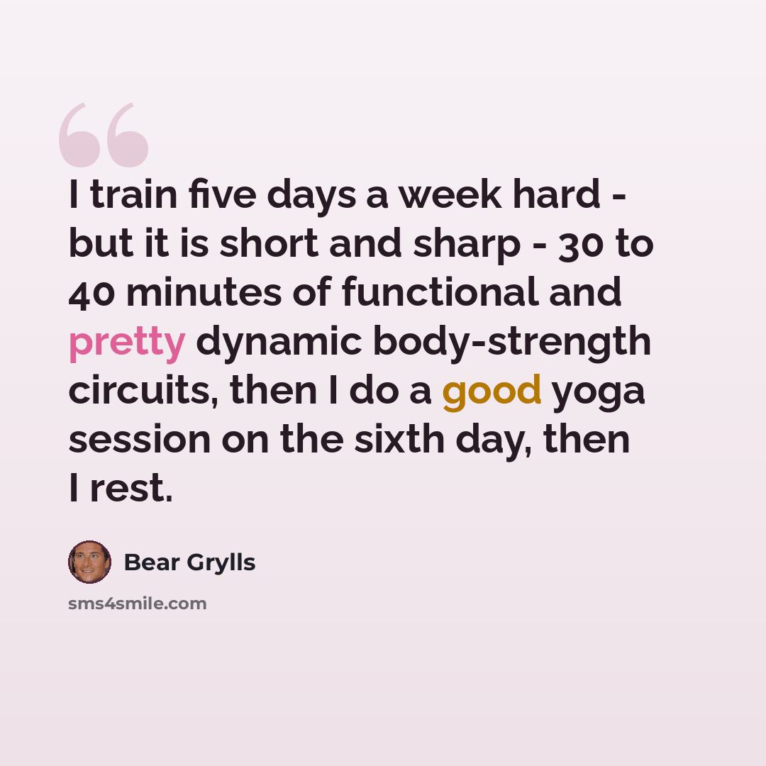 “I train five days a week hard - but it is short and sharp - 30 to 40 minutes of functional and pretty dynamic body-strength circuits, then I do a good yoga session on the sixth day, then I rest.” quote by Bear Grylls