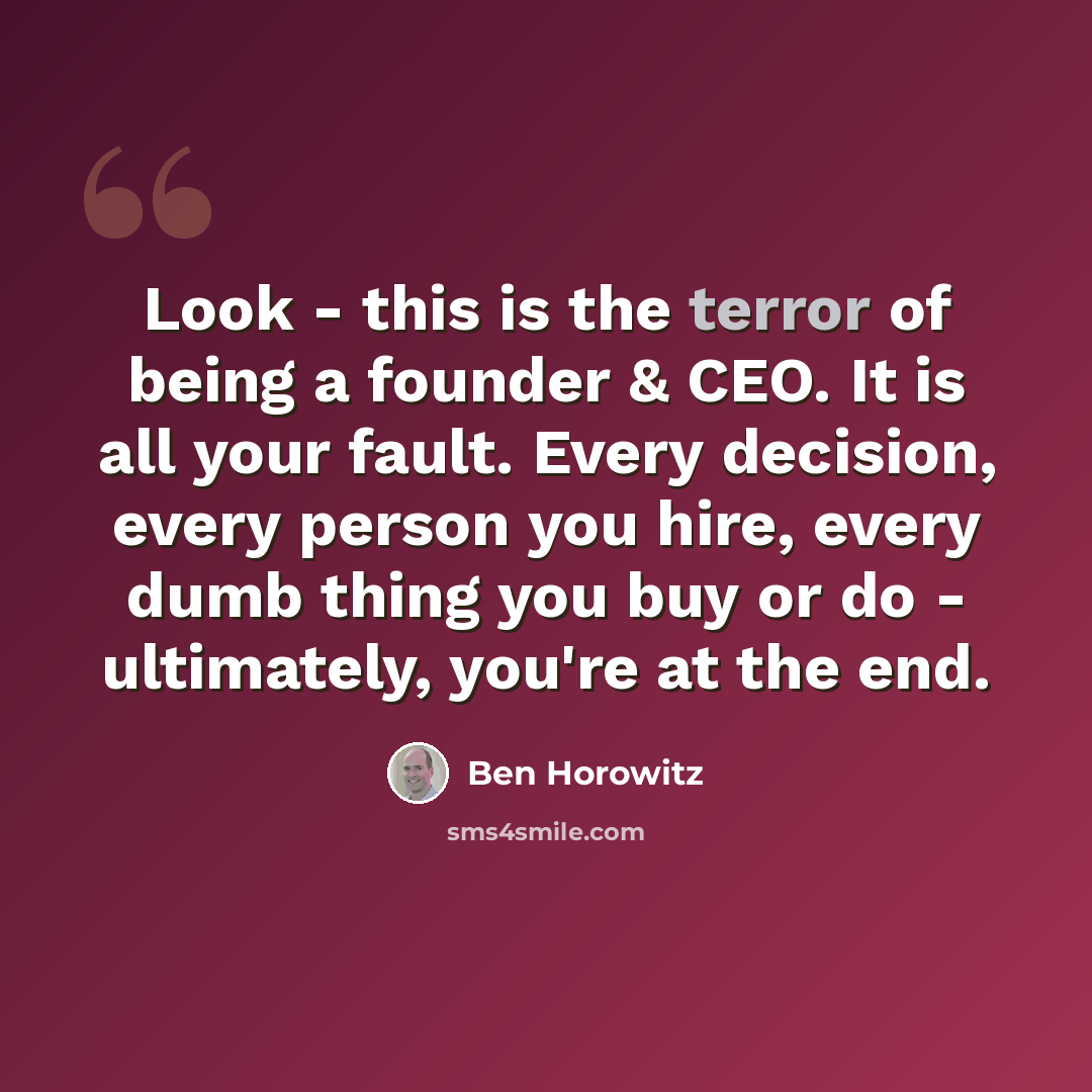 “Look - this is the terror of being a founder & CEO. It is all your fault. Every decision, every person you hire, every dumb thing you buy or do - ultimately, you're at the end.” quote by Ben Horowitz