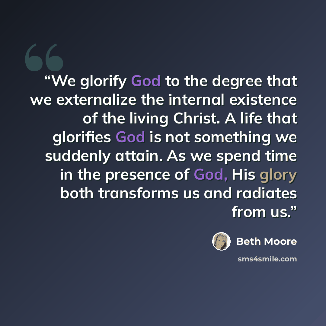 “We glorify God to the degree that we externalize the internal existence of the living Christ. A life that glorifies God is not something we suddenly attain. As we spend time in the presence of God, His glory both transforms us and radiates from us.” quote by Beth Moore