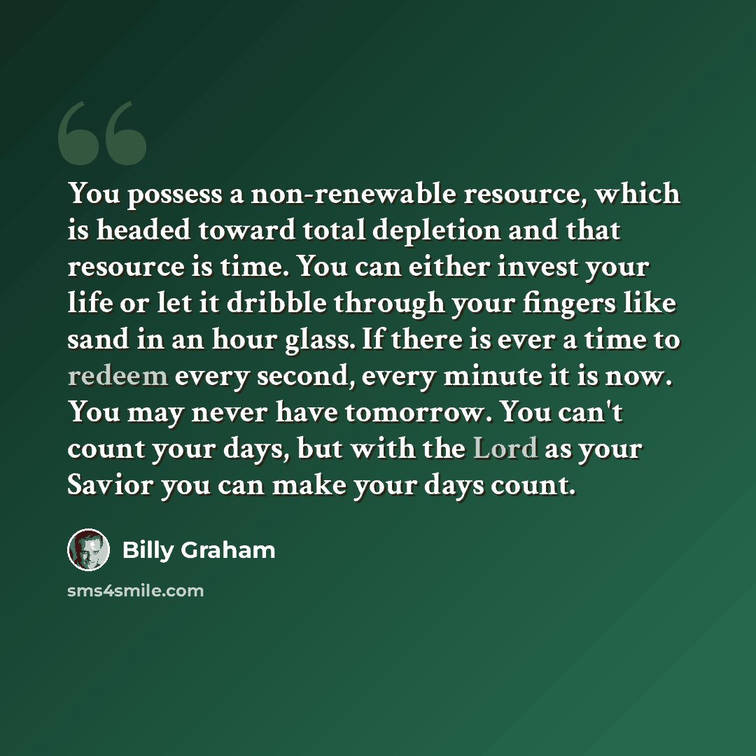 “You possess a non-renewable resource, which is headed toward total depletion and that resource is time. You can either invest your life or let it dribble through your fingers like sand in an hour glass. If there is ever a time to redeem every second, every minute it is now. You may never have…” quote by Billy Graham