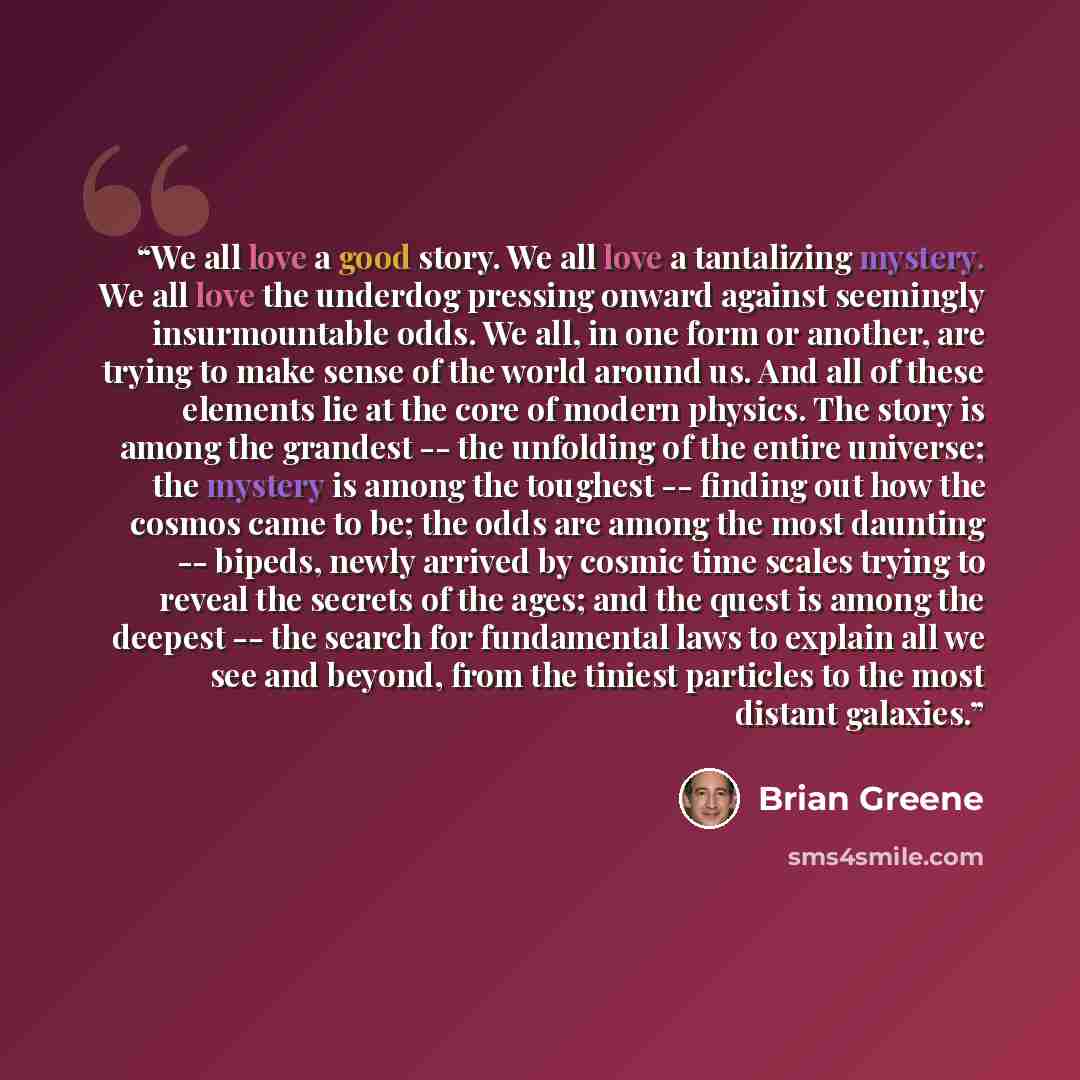 “We all love a good story. We all love a tantalizing mystery. We all love the underdog pressing onward against seemingly insurmountable odds. We all, in one form or another, are trying to make sense of the world around us. And all of these elements lie at the core of modern physics. The story is…” quote by Brian Greene