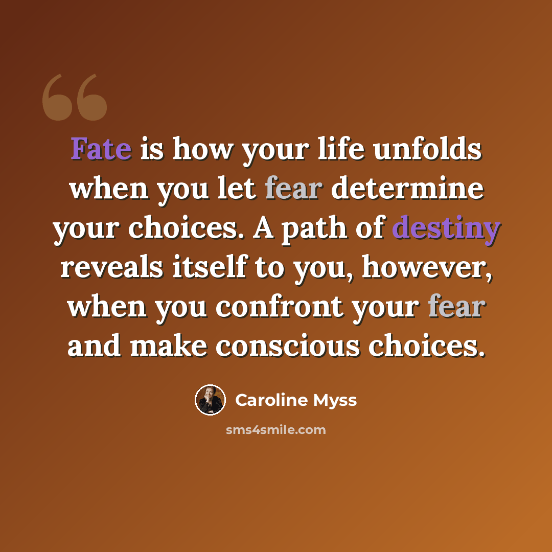 “Fate is how your life unfolds when you let fear determine your choices. A path of destiny reveals itself to you, however, when you confront your fear and make conscious choices.” quote by Caroline Myss