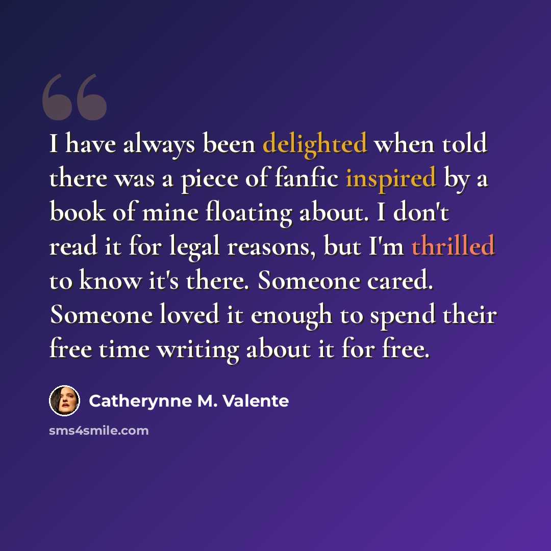 “I have always been delighted when told there was a piece of fanfic inspired by a book of mine floating about. I don't read it for legal reasons, but I'm thrilled to know it's there. Someone cared. Someone loved it enough to spend their free time writing about it for free.” quote by Catherynne M. Valente