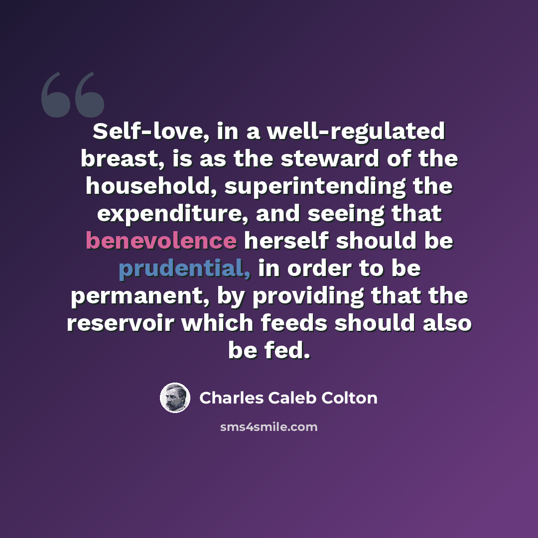 “Self-love, in a well-regulated breast, is as the steward of the household, superintending the expenditure, and seeing that benevolence herself should be prudential, in order to be permanent, by providing that the reservoir which feeds should also be fed.” quote by Charles Caleb Colton