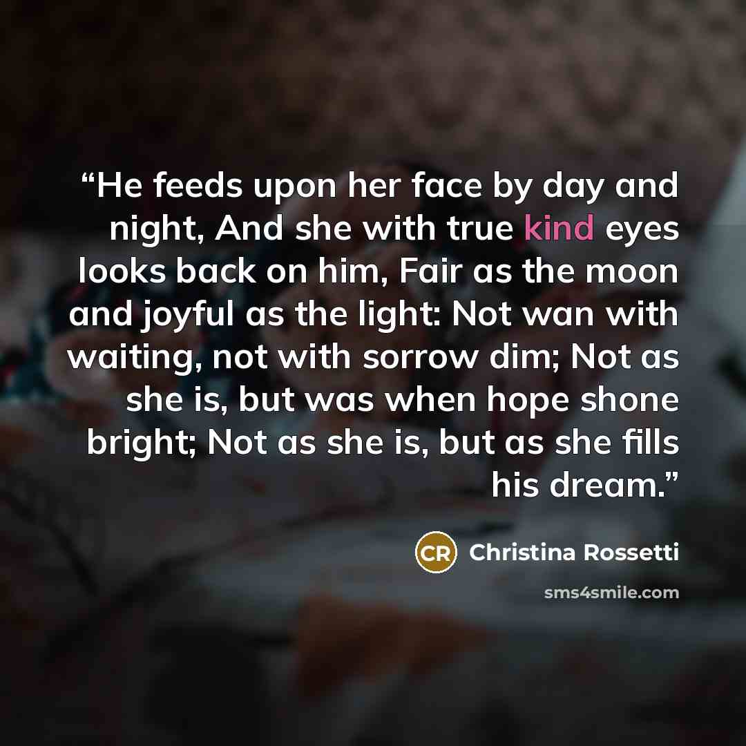 “He feeds upon her face by day and night, And she with true kind eyes looks back on him, Fair as the moon and joyful as the light: Not wan with waiting, not with sorrow dim; Not as she is, but was when hope shone bright; Not as she is, but as she fills his dream.” quote by Christina Rossetti