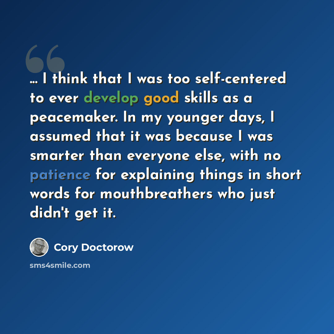 “... I think that I was too self-centered to ever develop good skills as a peacemaker. In my younger days, I assumed that it was because I was smarter than everyone else, with no patience for explaining things in short words for mouthbreathers who just didn't get it.” quote by Cory Doctorow