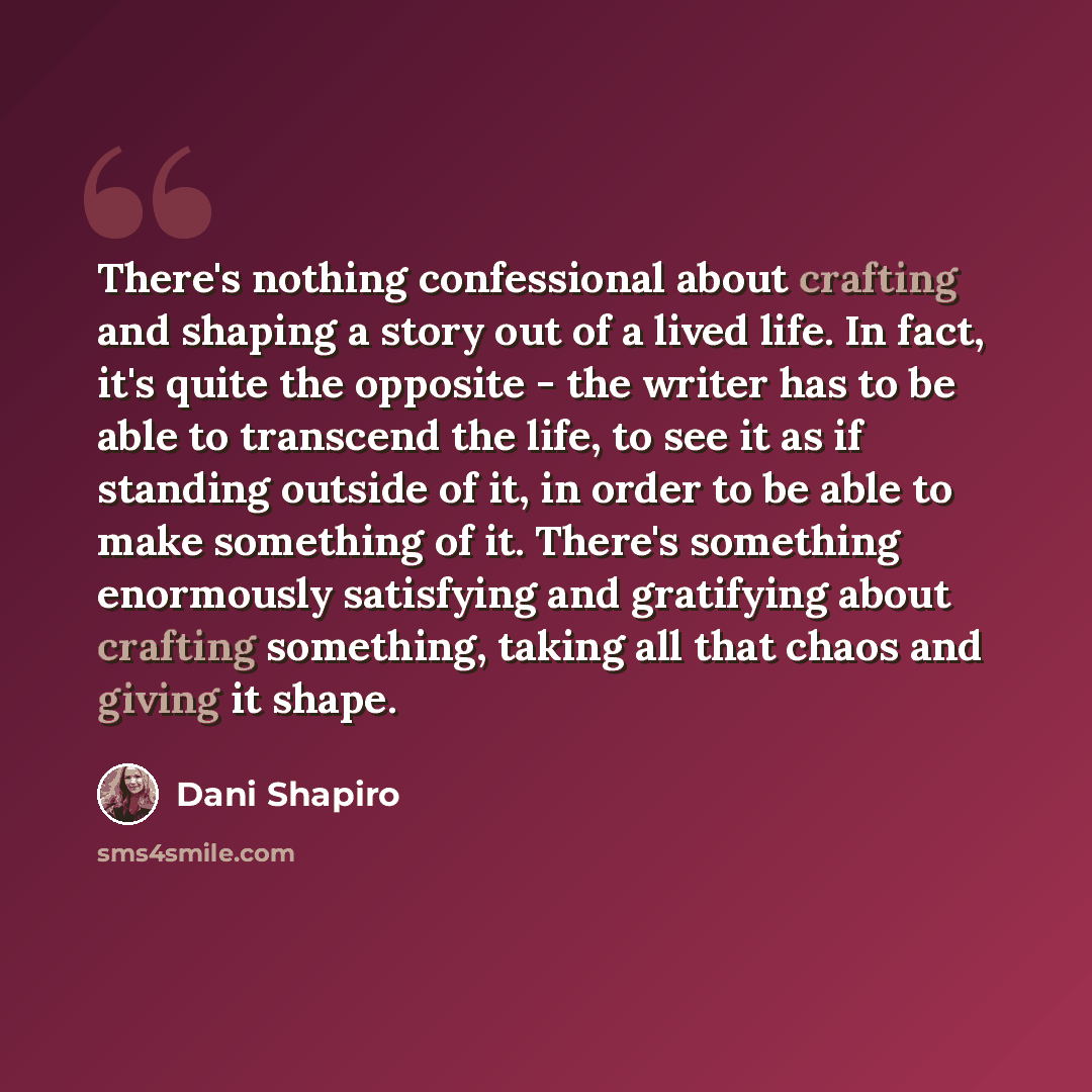 “There's nothing confessional about crafting and shaping a story out of a lived life. In fact, it's quite the opposite - the writer has to be able to transcend the life, to see it as if standing outside of it, in order to be able to make something of it. There's something enormously satisfying and…” quote by Dani Shapiro