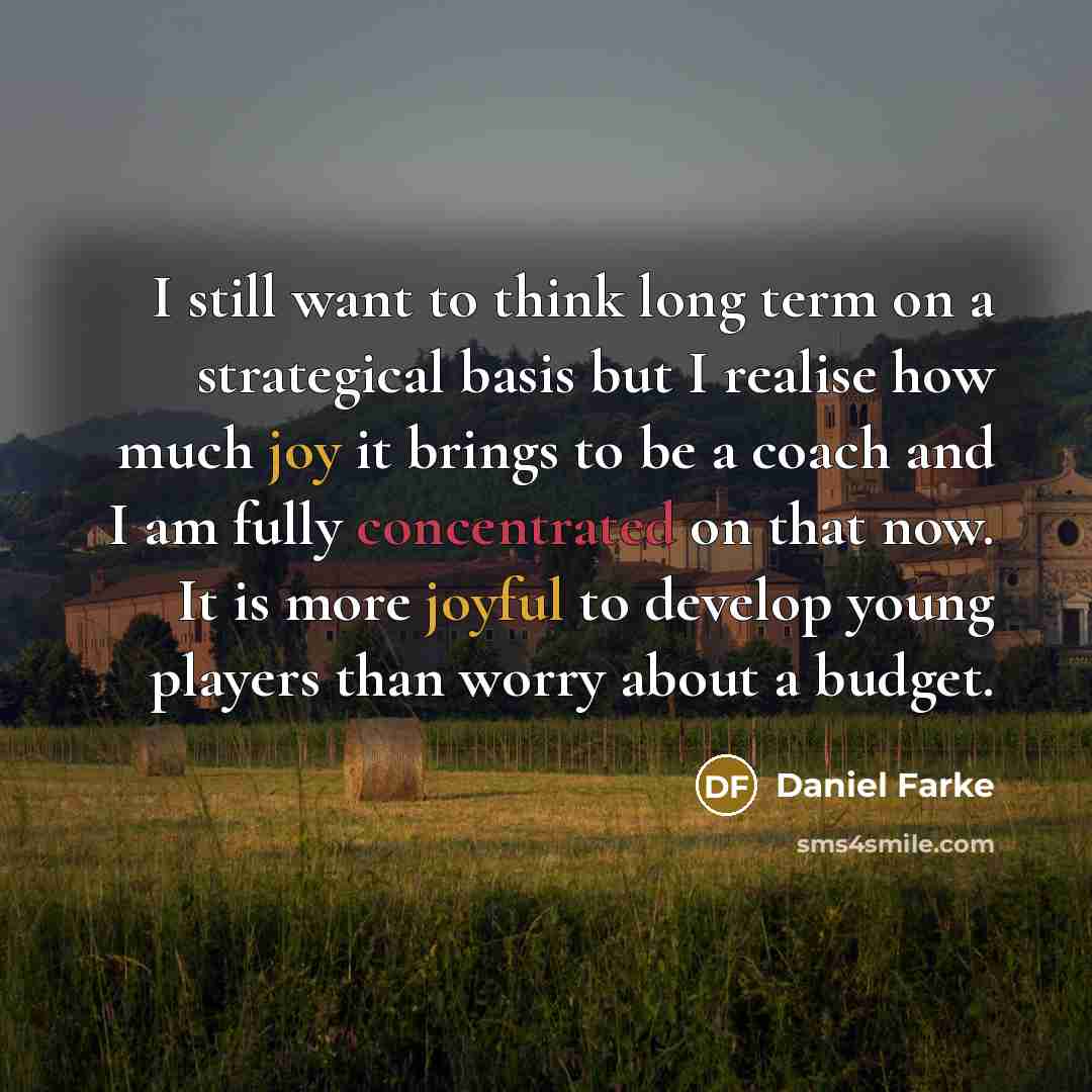 “I still want to think long term on a strategical basis but I realise how much joy it brings to be a coach and I am fully concentrated on that now. It is more joyful to develop young players than worry about a budget.” quote by Daniel Farke