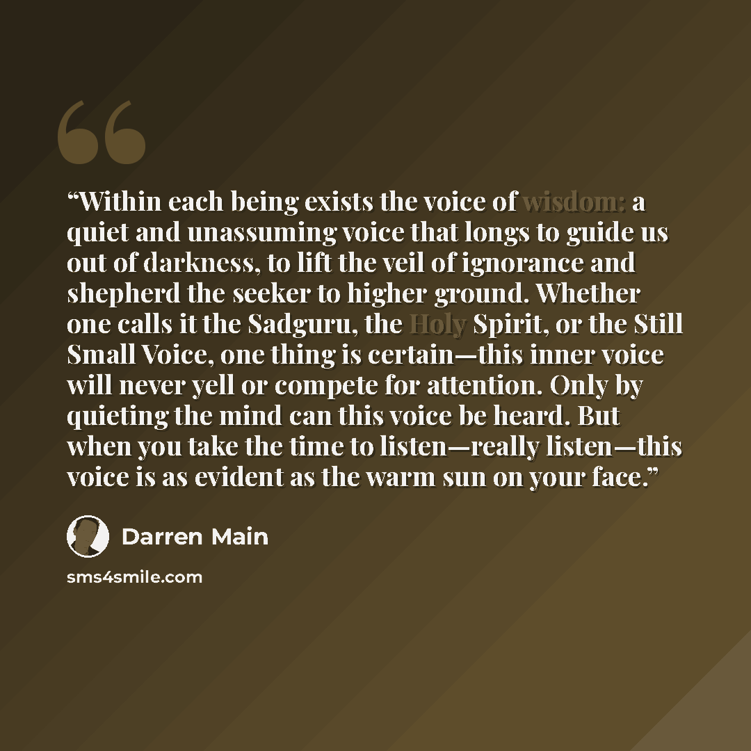 “Within each being exists the voice of wisdom: a quiet and unassuming voice that longs to guide us out of darkness, to lift the veil of ignorance and shepherd the seeker to higher ground. Whether one calls it the Sadguru, the Holy Spirit, or the Still Small Voice, one thing is certain—this inner…” quote by Darren Main