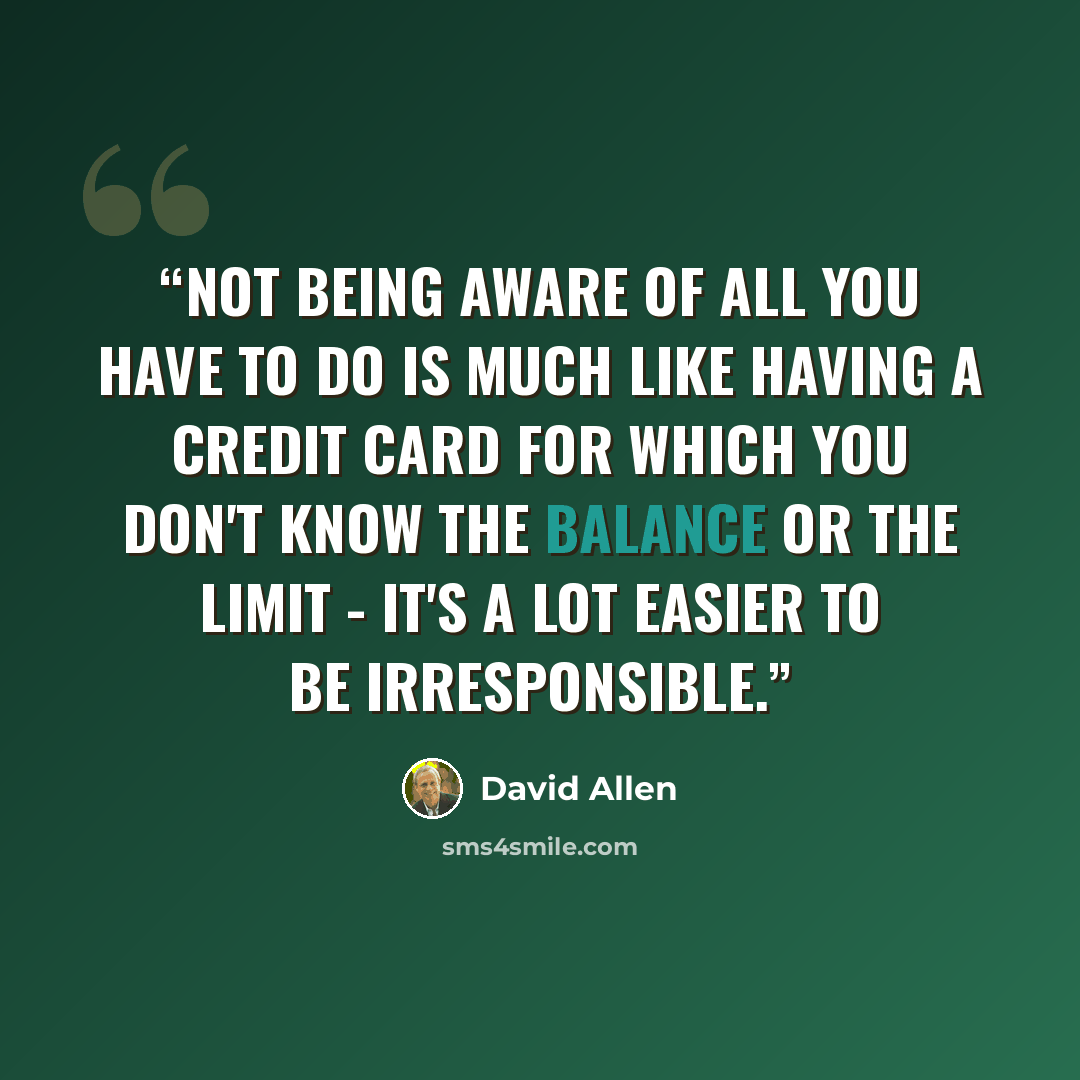 “Not being aware of all you have to do is much like having a credit card for which you don't know the balance or the limit - it's a lot easier to be irresponsible.” quote by David Allen