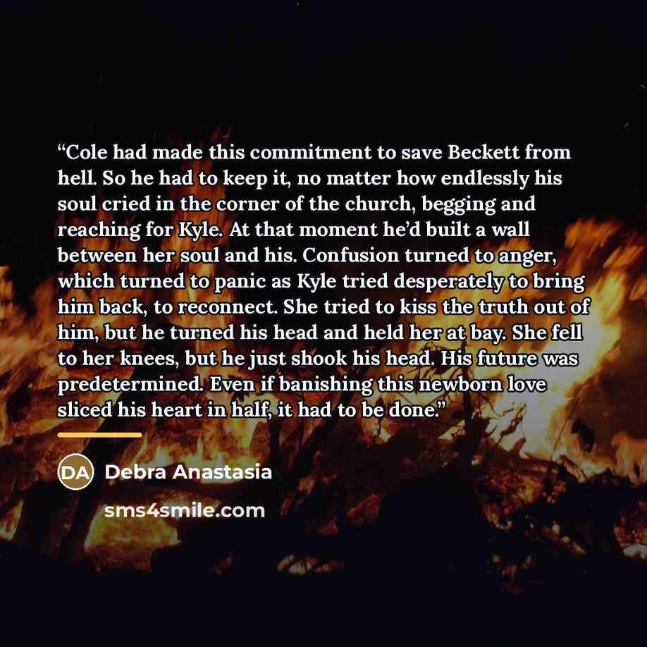 “Cole had made this commitment to save Beckett from hell. So he had to keep it, no matter how endlessly his soul cried in the corner of the church, begging and reaching for Kyle. At that moment he’d built a wall between her soul and his. Confusion turned to anger, which turned to panic as Kyle…” quote by Debra Anastasia