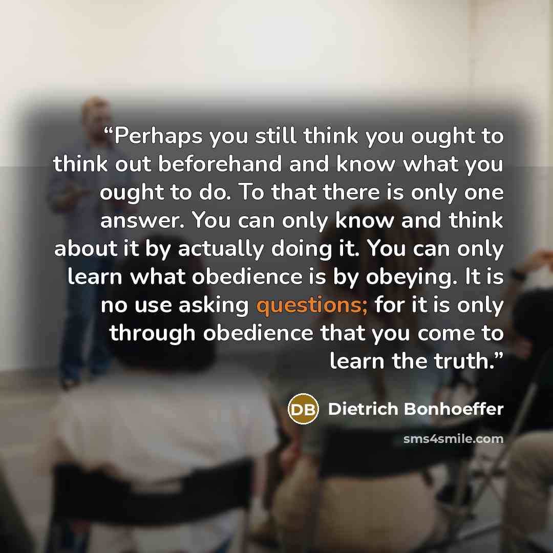 “Perhaps you still think you ought to think out beforehand and know what you ought to do. To that there is only one answer. You can only know and think about it by actually doing it. You can only learn what obedience is by obeying. It is no use asking questions; for it is only through obedience…” quote by Dietrich Bonhoeffer