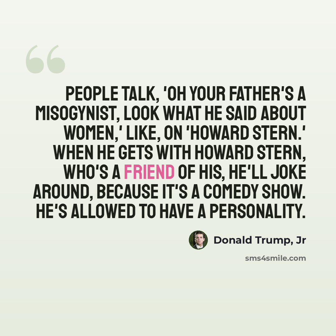 “People talk, 'Oh your father's a misogynist, look what he said about women,' like, on 'Howard Stern.' When he gets with Howard Stern, who's a friend of his, he'll joke around, because it's a comedy show. He's allowed to have a personality.” quote by Donald Trump, Jr