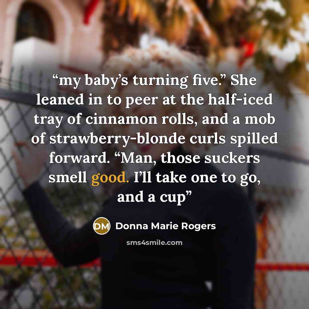 “my baby’s turning five.” She leaned in to peer at the half-iced tray of cinnamon rolls, and a mob of strawberry-blonde curls spilled forward. “Man, those suckers smell good. I’ll take one to go, and a cup” quote by Donna Marie Rogers