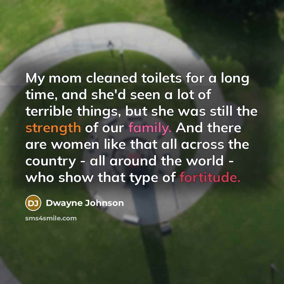 “My mom cleaned toilets for a long time, and she'd seen a lot of terrible things, but she was still the strength of our family. And there are women like that all across the country - all around the world - who show that type of fortitude.” quote by Dwayne Johnson