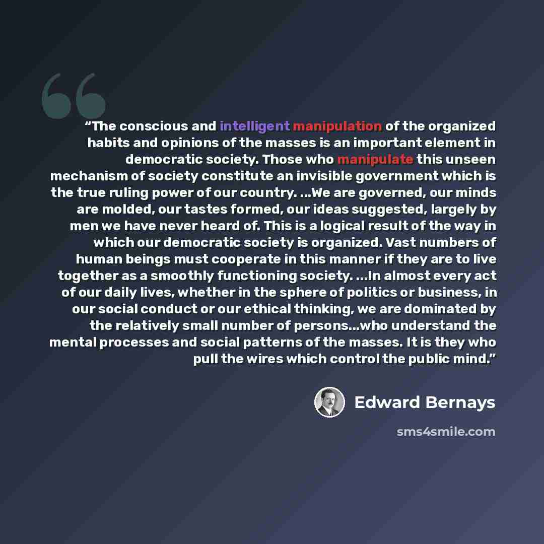 “The conscious and intelligent manipulation of the organized habits and opinions of the masses is an important element in democratic society. Those who manipulate this unseen mechanism of society constitute an invisible government which is the true ruling power of our country. ...We are governed…” quote by Edward Bernays